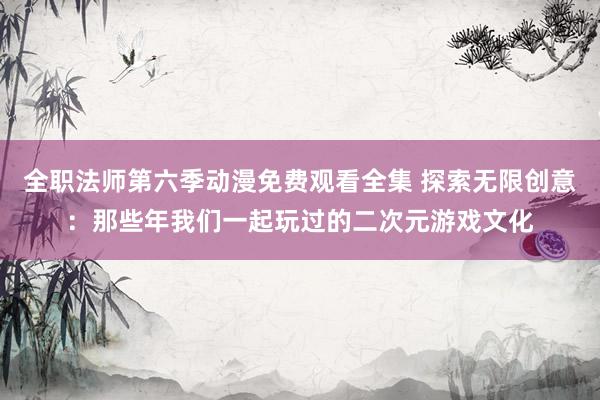 全职法师第六季动漫免费观看全集 探索无限创意：那些年我们一起玩过的二次元游戏文化
