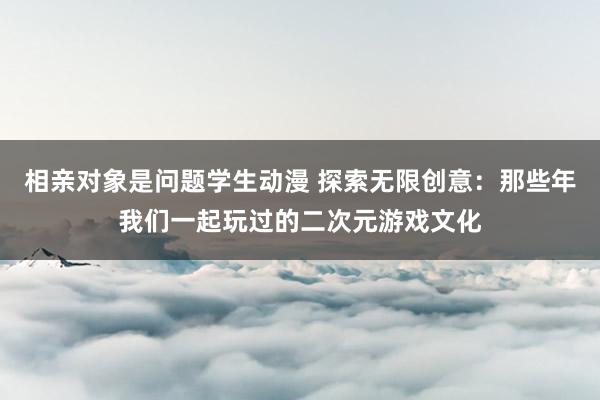 相亲对象是问题学生动漫 探索无限创意：那些年我们一起玩过的二次元游戏文化