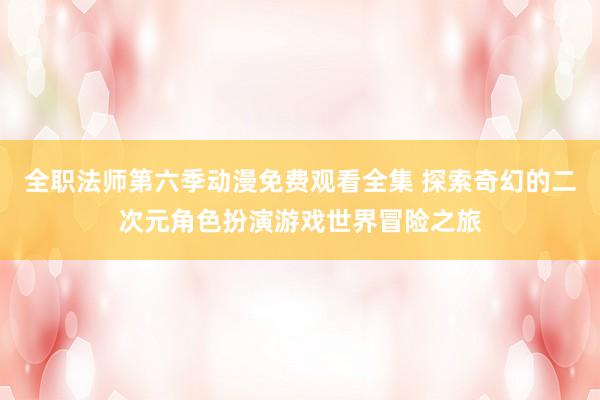 全职法师第六季动漫免费观看全集 探索奇幻的二次元角色扮演游戏世界冒险之旅